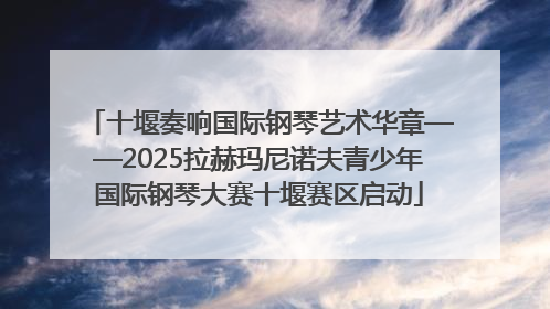 十堰奏响国际钢琴艺术华章——2025拉赫玛尼诺夫青少年国际钢琴大赛十堰赛区启动