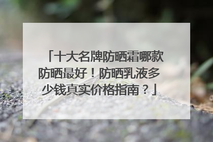 十大名牌防晒霜哪款防晒最好！防晒乳液多少钱真实价格指南？