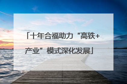 十年合福助力“高铁+产业”模式深化发展