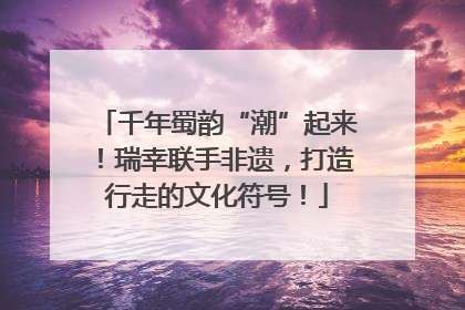 千年蜀韵“潮”起来！瑞幸联手非遗，打造行走的文化符号！