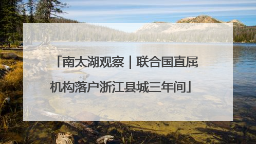 南太湖观察｜联合国直属机构落户浙江县城三年间