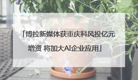 博拉新媒体获重庆科风投亿元增资 将加大AI企业应用