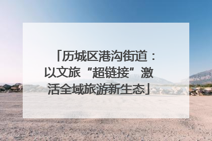 历城区港沟街道：以文旅“超链接”激活全域旅游新生态