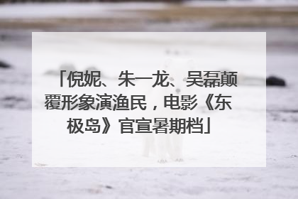 倪妮、朱一龙、吴磊颠覆形象演渔民，电影《东极岛》官宣暑期档