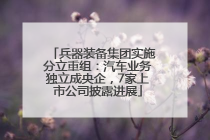 兵器装备集团实施分立重组：汽车业务独立成央企，7家上市公司披露进展