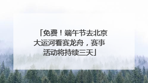 免费！端午节去北京大运河看赛龙舟，赛事活动将持续三天