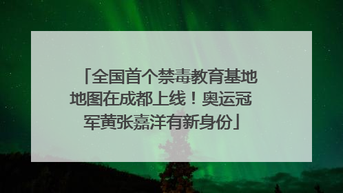全国首个禁毒教育基地地图在成都上线！奥运冠军黄张嘉洋有新身份