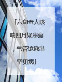 六旬老人咳喘四月疑患癌，气管镜揪出罕见病