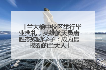兰大榆中校区举行毕业典礼，英雄航天员唐胜杰勉励学子：成为最攒劲的兰大人