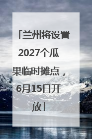 兰州将设置2027个瓜果临时摊点，6月15日开放
