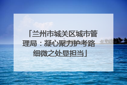 兰州市城关区城市管理局：凝心聚力护考路 细微之处显担当