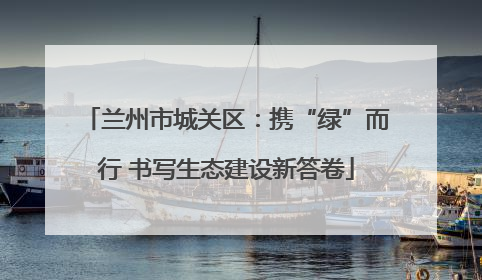 兰州市城关区：携“绿”而行 书写生态建设新答卷