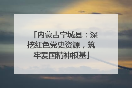 内蒙古宁城县：深挖红色党史资源，筑牢爱国精神根基