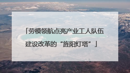 劳模领航点亮产业工人队伍建设改革的“旌阳灯塔”