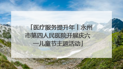 医疗服务提升年丨永州市第四人民医院开展庆六一儿童节主题活动