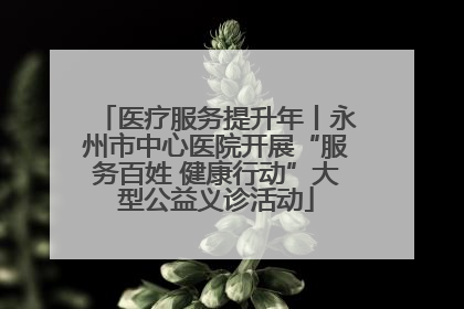 医疗服务提升年丨永州市中心医院开展“服务百姓 健康行动”大型公益义诊活动