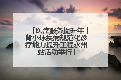 医疗服务提升年丨肾小球疾病规范化诊疗能力提升工程永州站活动举行