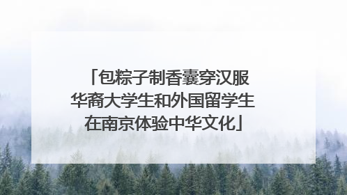包粽子制香囊穿汉服 华裔大学生和外国留学生在南京体验中华文化