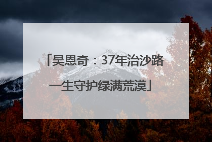 吴恩奇：37年治沙路 一生守护绿满荒漠