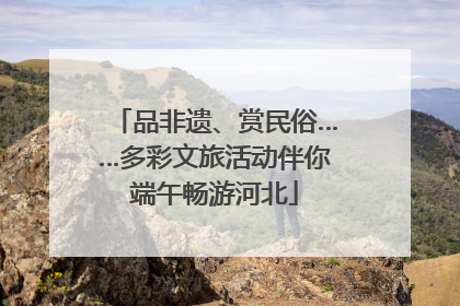 品非遗、赏民俗……多彩文旅活动伴你端午畅游河北