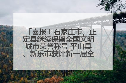 喜报！石家庄市、正定县继续保留全国文明城市荣誉称号 平山县、新乐市获评新一届全国文明城市
