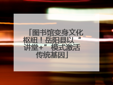 图书馆变身文化枢纽！岳阳县以“讲堂+”模式激活传统基因