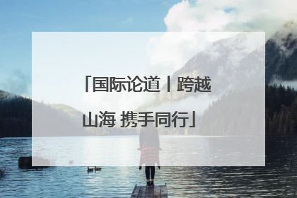 国际论道丨跨越山海 携手同行