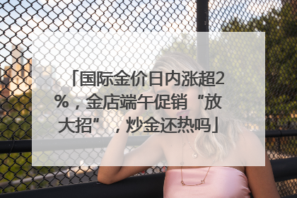 国际金价日内涨超2%，金店端午促销“放大招”，炒金还热吗