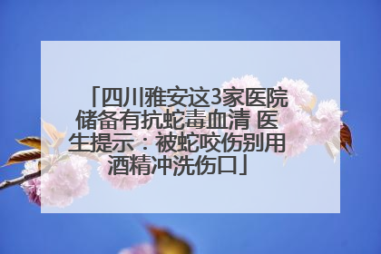 四川雅安这3家医院储备有抗蛇毒血清 医生提示：被蛇咬伤别用酒精冲洗伤口