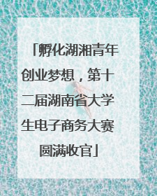 孵化湖湘青年创业梦想，第十二届湖南省大学生电子商务大赛圆满收官
