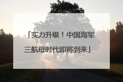 实力升级！中国海军三航母时代即将到来