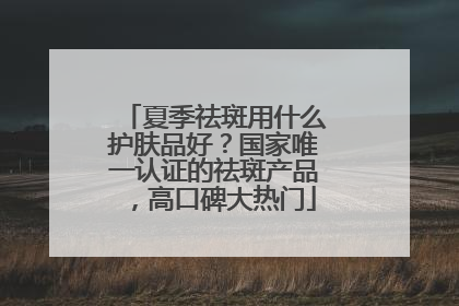 夏季祛斑用什么护肤品好？国家唯一认证的祛斑产品，高口碑大热门