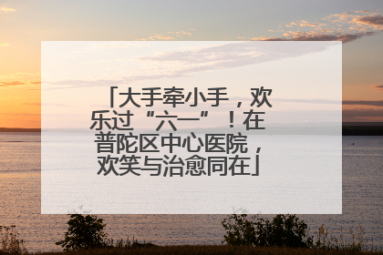 大手牵小手，欢乐过“六一”！在普陀区中心医院，欢笑与治愈同在