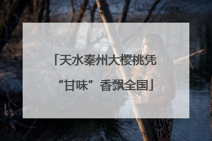 天水秦州大樱桃凭“甘味”香飘全国