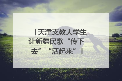 天津支教大学生让新疆民歌“传下去”“活起来”