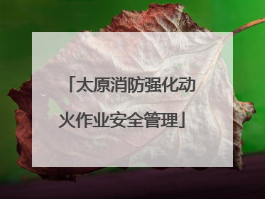 太原消防强化动火作业安全管理