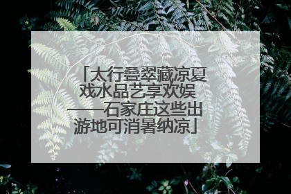 太行叠翠藏凉夏 戏水品艺享欢娱——石家庄这些出游地可消暑纳凉