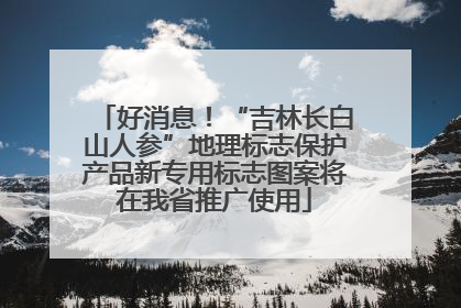 好消息！“吉林长白山人参”地理标志保护产品新专用标志图案将在我省推广使用