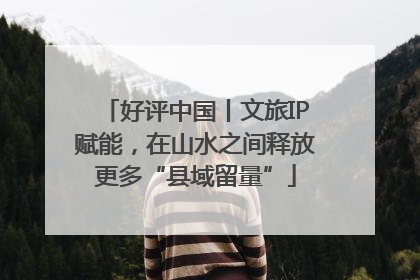好评中国丨文旅IP赋能，在山水之间释放更多“县域留量”
