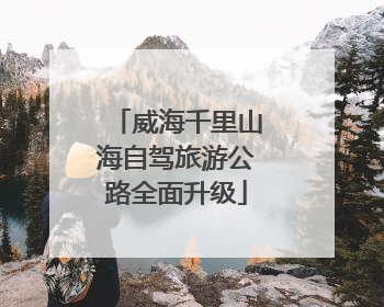 威海千里山海自驾旅游公路全面升级