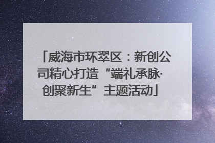 威海市环翠区：新创公司精心打造“端礼承脉·创聚新生”主题活动