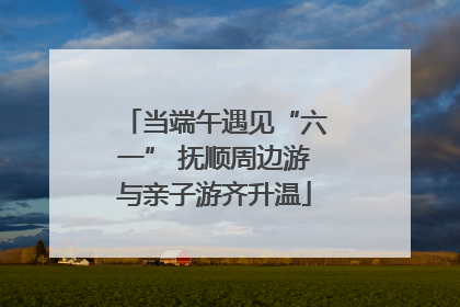 当端午遇见“六一” 抚顺周边游与亲子游齐升温