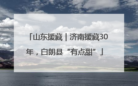 山东援藏｜济南援藏30年，白朗县“有点甜”