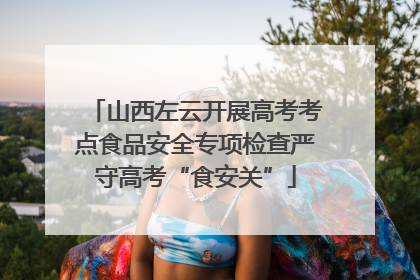 山西左云开展高考考点食品安全专项检查严守高考“食安关”