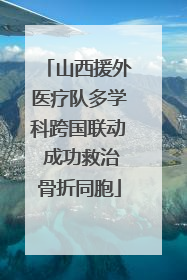 山西援外医疗队多学科跨国联动 成功救治骨折同胞