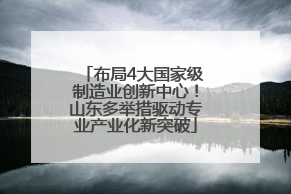 布局4大国家级制造业创新中心！山东多举措驱动专业产业化新突破