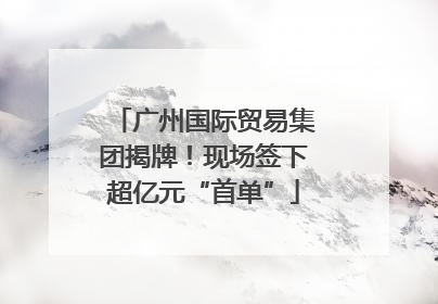 广州国际贸易集团揭牌！现场签下超亿元“首单”