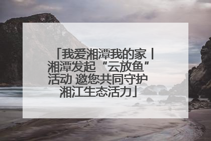 我爱湘潭我的家丨湘潭发起“云放鱼”活动 邀您共同守护湘江生态活力