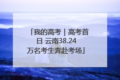 我的高考｜高考首日 云南38.24万名考生奔赴考场