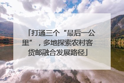 打通三个“最后一公里”，多地探索农村客货邮融合发展路径